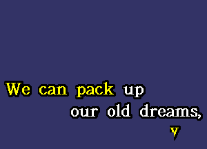 We can pack up

our old dreams,
17'