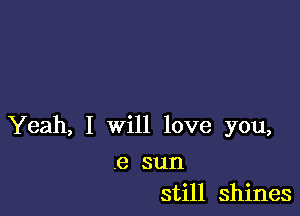 Yeah, I will love you,

.8 sun
still shines