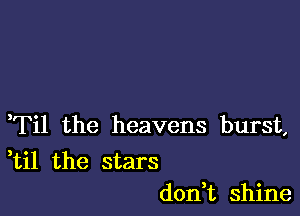 ,Til the heavens burst,

ti1 the stars
don t shine