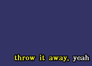 throw it away, yeah