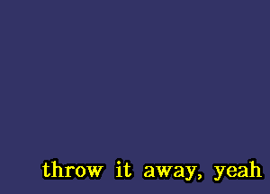 throw it away, yeah