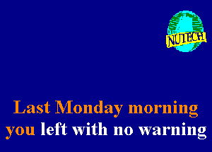 Last NIonday morning
you left With no warning