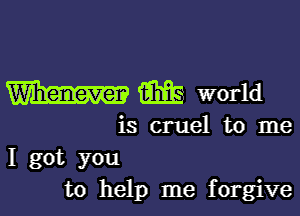 W m world

is cruel to me
I got you
to help me forgive