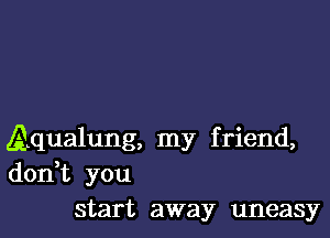 Aqualung, my friend,
don,t you
start away uneasy