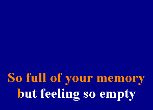 So full of your memory
but feeling so empty