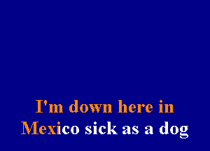 I'm down here in
Mexico sick as a dog