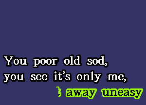 You poor old sod,
you see ifs only me,

3m.-