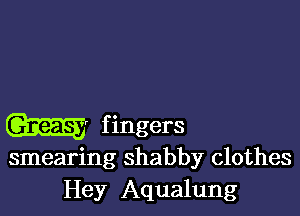 GEE? f ingers

smearing shabby clothes
Hey Aqualung