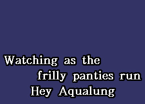 Watching as the
frilly panties run
Hey Aqualung