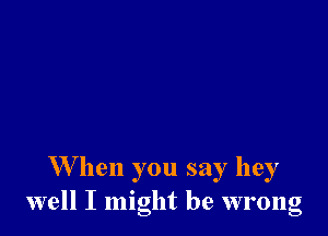 W hen you say hey
well I might be wrong