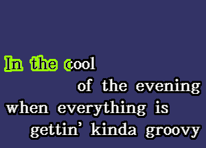 Em win (cool
of the evening

When everything is
gettin, kinda groovy