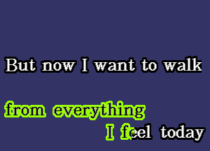 But now I want to walk

f-nom everything
)1 3581 today