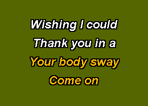 Wishing I could
Thank you in a

Your bod y sway

Come on