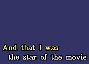 And that I was
the star of the movie