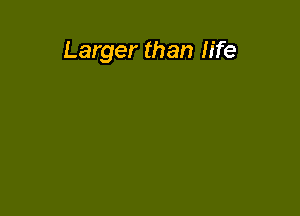 Larger than life