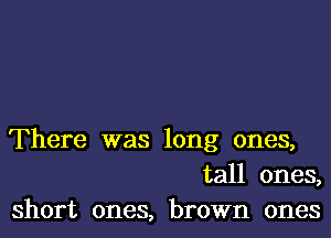 There was long ones,
tall ones,
short ones, brown ones