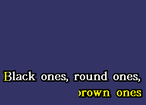 Black ones, round ones,
)rown ones