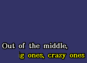 Out of the middle,
lg ones, crazy ones