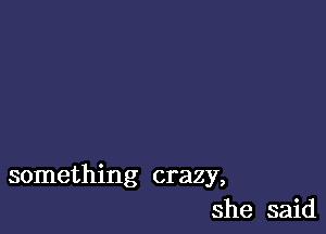 something crazy,
she said