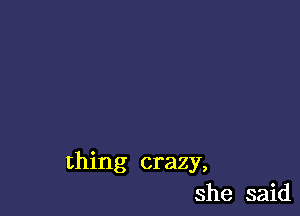 thing crazy,
she said