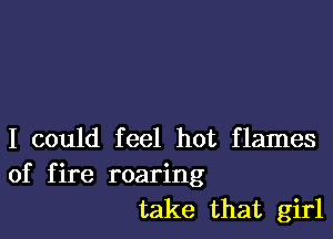 I could feel hot flames
of fire roaring
take that girl