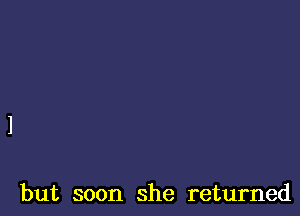 but soon she returned