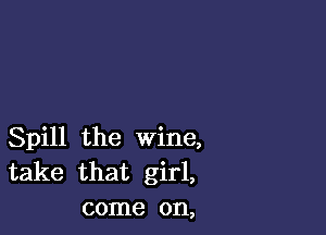 Spill the wine,
take that girl,
come on,