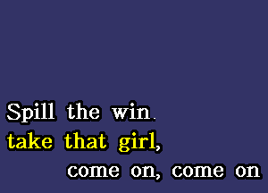 Spill the win.
take that girl,
come on, come on