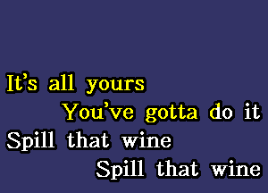 It,s all yours

Youtve gotta do it
Spill that wine
Spill that Wine