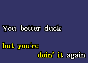 You better duck

but you're
doin, it again