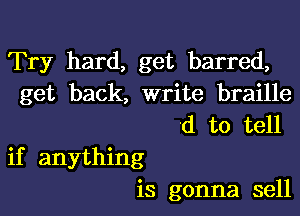 Try hard, get barred,
get back, write braille

'd to tell
if anything
is gonna sell