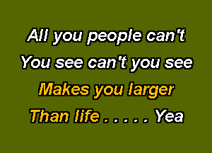 AM you people can 't
You see can 't you see

Makes you larger
Than life ..... Yea