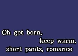 Oh get born,
keep warm,
short pants, romance