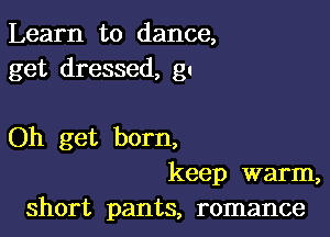 Learn to dance,
get dressed, gu

Oh get born,
keep warm,
short pants, romance