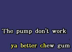 The pump don t work

ya better chew gum