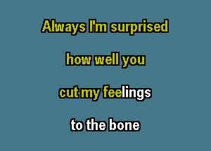 Always I'm surprised

how well you
cut my feelings

to the bone