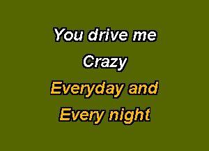 You drive me
Crazy

Everyday and

Every night