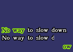 W to slow down
No way to slow (1

GEE?