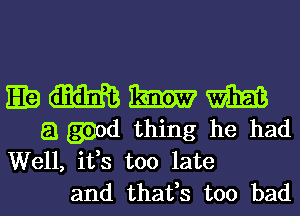 E? m m m
a gaod thing he had

Well, ifs too late
and thafs too bad