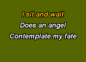 Isit and wait
Does an angel

Contemplate my fate