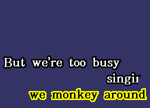 But we,re too busy
singi1
m monkey around