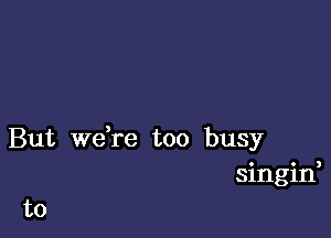 But we,re too busy
singin,

to