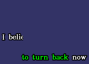 I belie

to turn back now