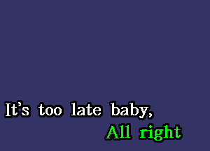 It,s too late baby,
All right