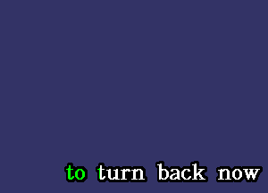 to turn back now