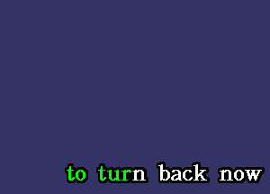 to turn back now