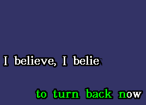 I believe, I belie

to turn back now