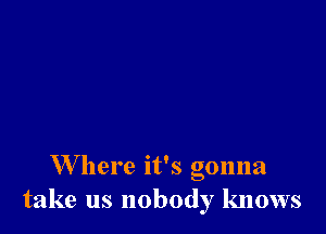 W here it's gonna
take us nobody knows