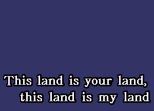 This land is your land,
this land is my land