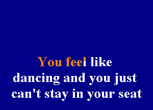 You feel like
dancing and you just
can't stay in your seat